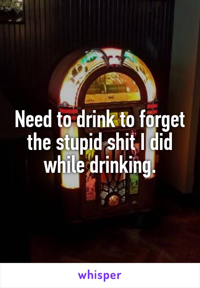 Need to drink to forget the stupid shit I did while drinking.