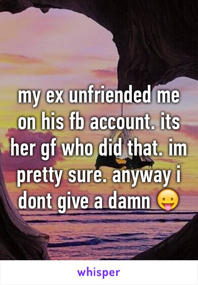 my ex unfriended me on his fb account. its her gf who did that. im pretty sure. anyway i dont give a damn 😛