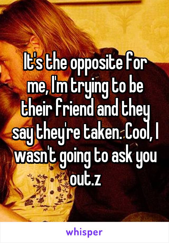 It's the opposite for me, I'm trying to be their friend and they say they're taken. Cool, I wasn't going to ask you out.z