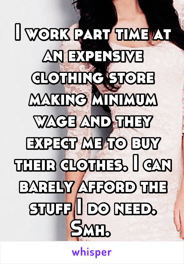 I work part time at an expensive clothing store making minimum wage and they expect me to buy their clothes. I can barely afford the stuff I do need. Smh. 