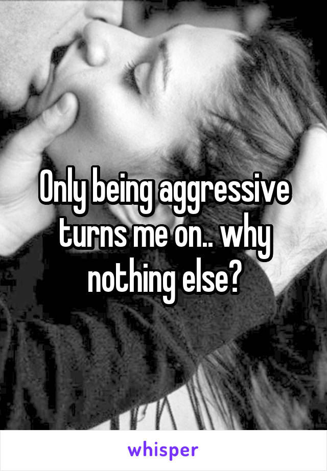 Only being aggressive turns me on.. why nothing else?