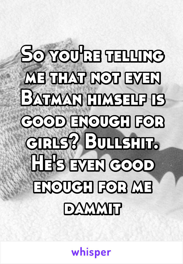 So you're telling me that not even Batman himself is good enough for girls? Bullshit. He's even good enough for me dammit