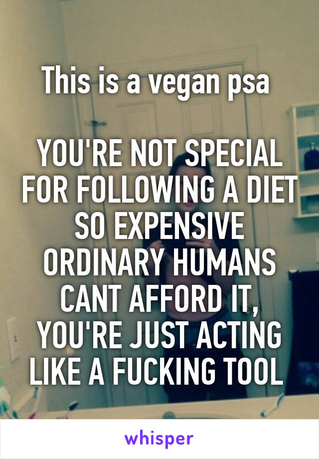 This is a vegan psa 

YOU'RE NOT SPECIAL FOR FOLLOWING A DIET SO EXPENSIVE ORDINARY HUMANS CANT AFFORD IT, YOU'RE JUST ACTING LIKE A FUCKING TOOL 
