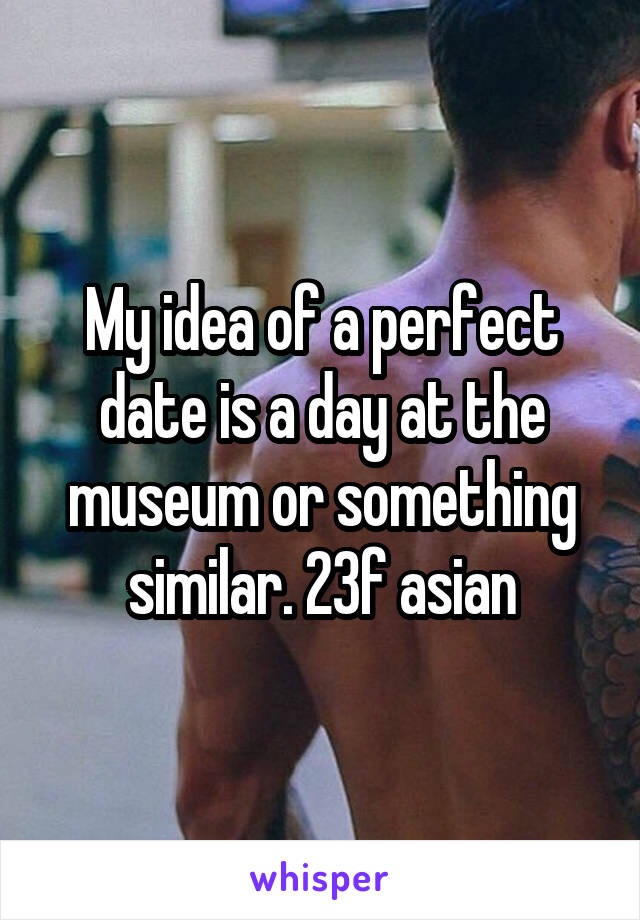 My idea of a perfect date is a day at the museum or something similar. 23f asian