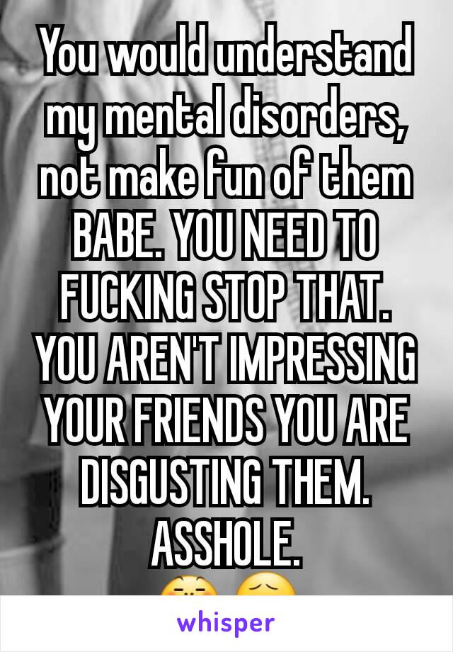 You would understand my mental disorders, not make fun of them BABE. YOU NEED TO FUCKING STOP THAT. YOU AREN'T IMPRESSING YOUR FRIENDS YOU ARE DISGUSTING THEM. ASSHOLE.
😤😧