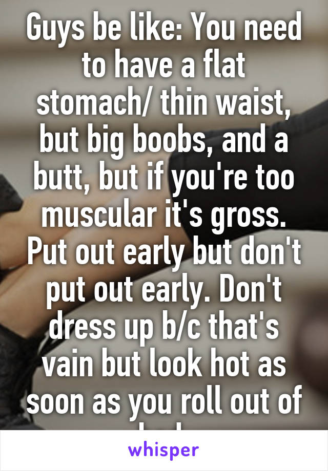 Guys be like: You need to have a flat stomach/ thin waist, but big boobs, and a butt, but if you're too muscular it's gross. Put out early but don't put out early. Don't dress up b/c that's vain but look hot as soon as you roll out of bed.