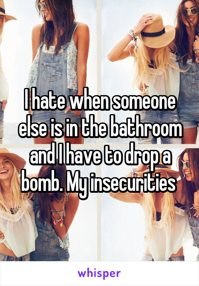 I hate when someone else is in the bathroom and I have to drop a bomb. My insecurities 