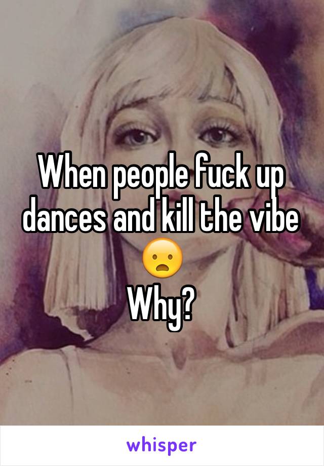 When people fuck up dances and kill the vibe
😦
Why?
