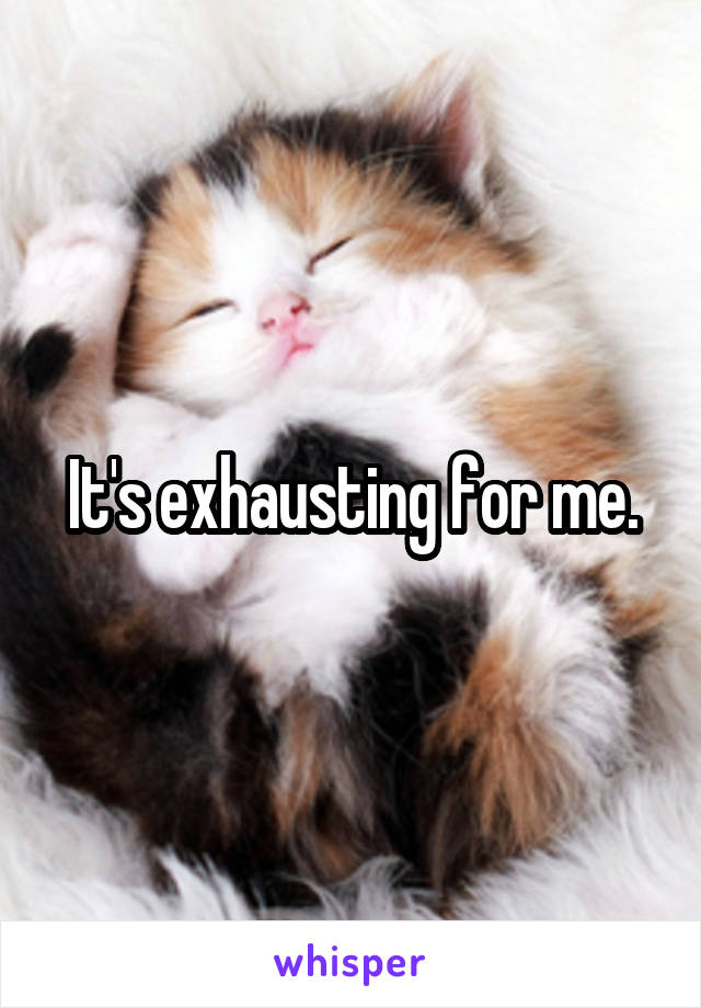 It's exhausting for me.