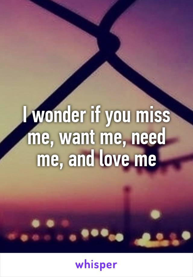 I wonder if you miss me, want me, need me, and love me