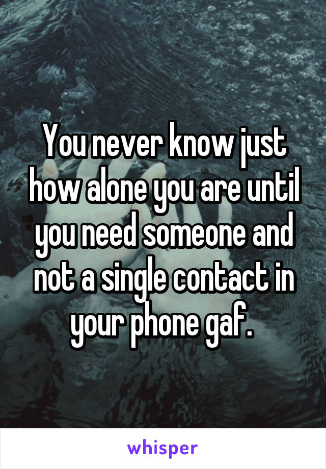 You never know just how alone you are until you need someone and not a single contact in your phone gaf. 