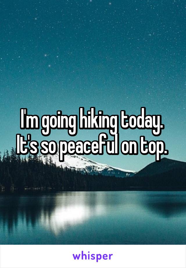 I'm going hiking today.  It's so peaceful on top. 
