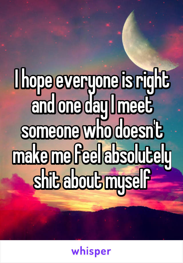I hope everyone is right and one day I meet someone who doesn't make me feel absolutely shit about myself