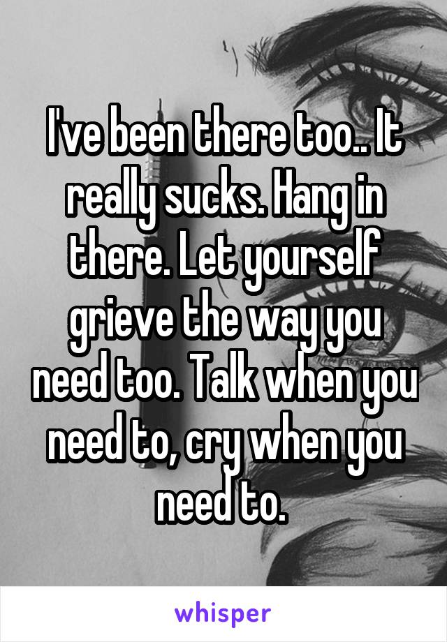 I've been there too.. It really sucks. Hang in there. Let yourself grieve the way you need too. Talk when you need to, cry when you need to. 