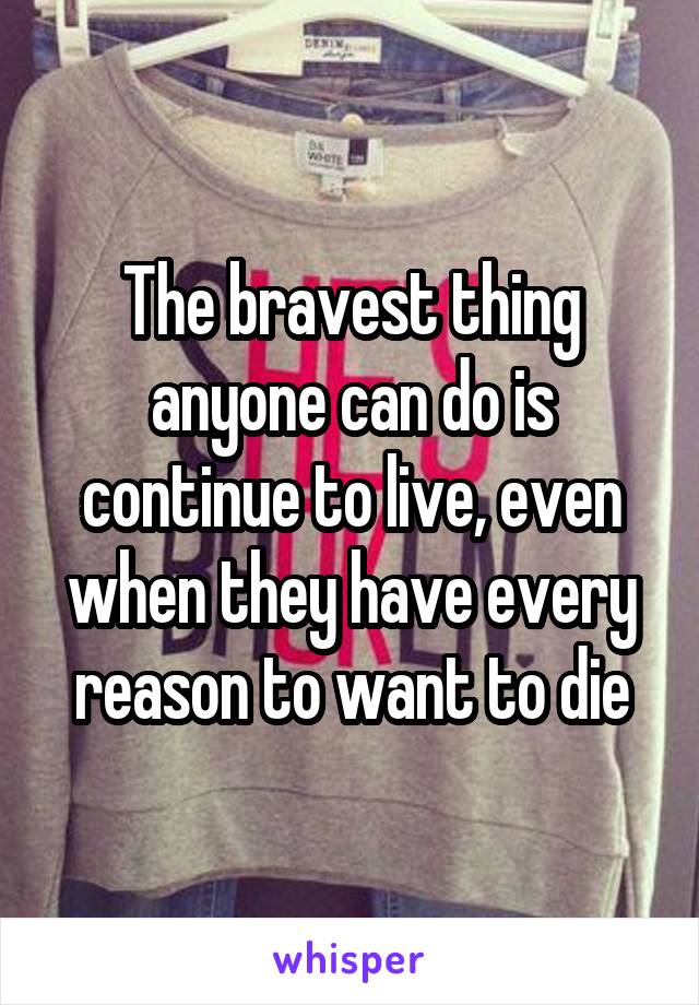 The bravest thing anyone can do is continue to live, even when they have every reason to want to die