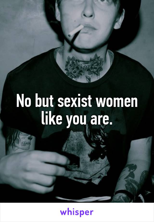 No but sexist women like you are.