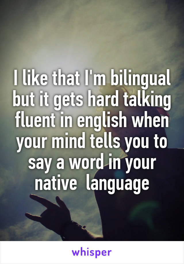 I like that I'm bilingual but it gets hard talking fluent in english when your mind tells you to say a word in your native  language