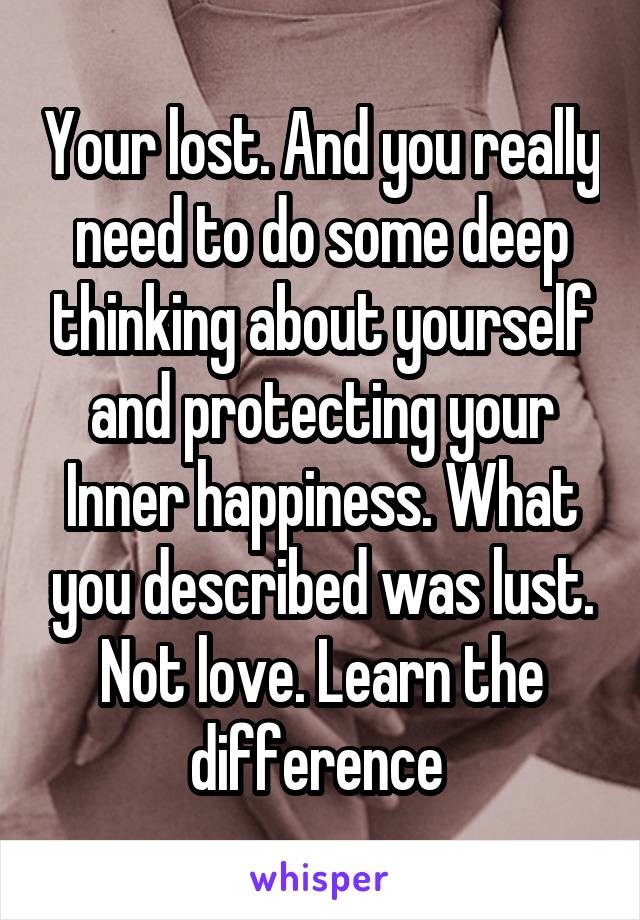 Your lost. And you really need to do some deep thinking about yourself and protecting your Inner happiness. What you described was lust. Not love. Learn the difference 