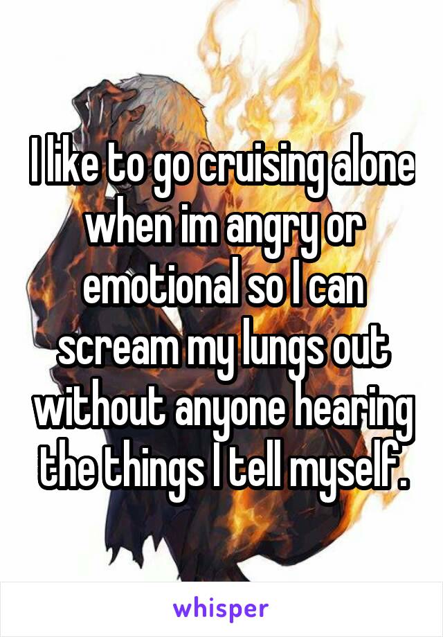 I like to go cruising alone when im angry or emotional so I can scream my lungs out without anyone hearing the things I tell myself.