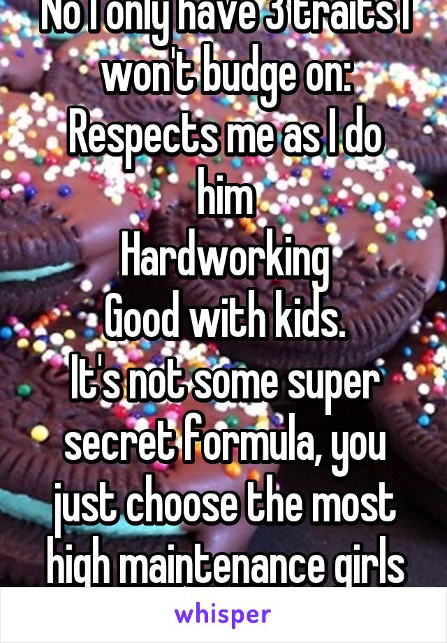 No I only have 3 traits I won't budge on:
Respects me as I do him
Hardworking
Good with kids.
It's not some super secret formula, you just choose the most high maintenance girls you can get.