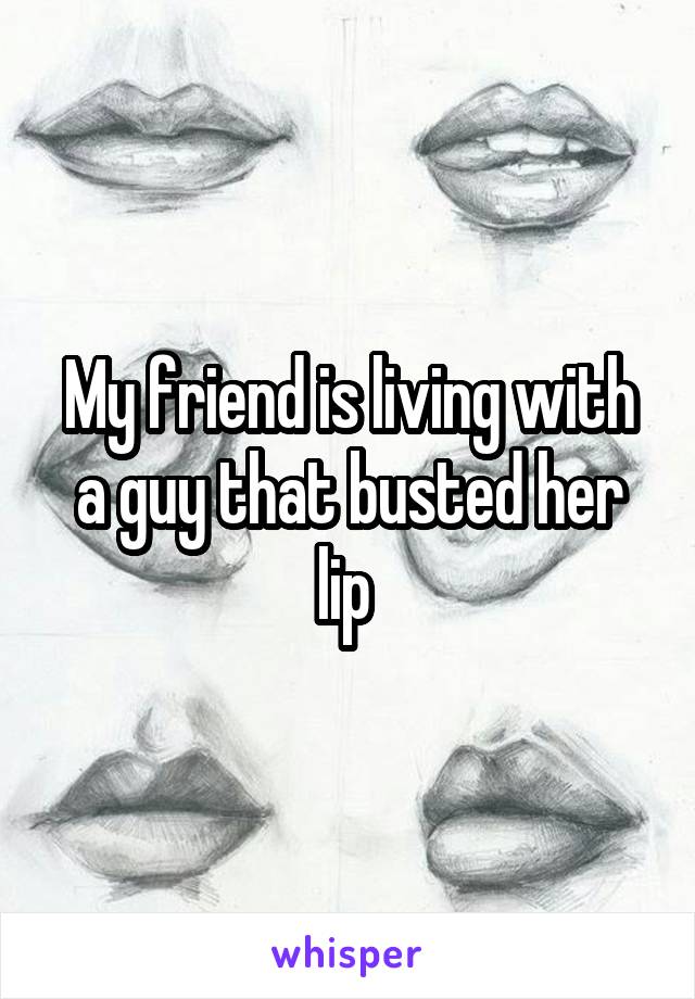 My friend is living with a guy that busted her lip 
