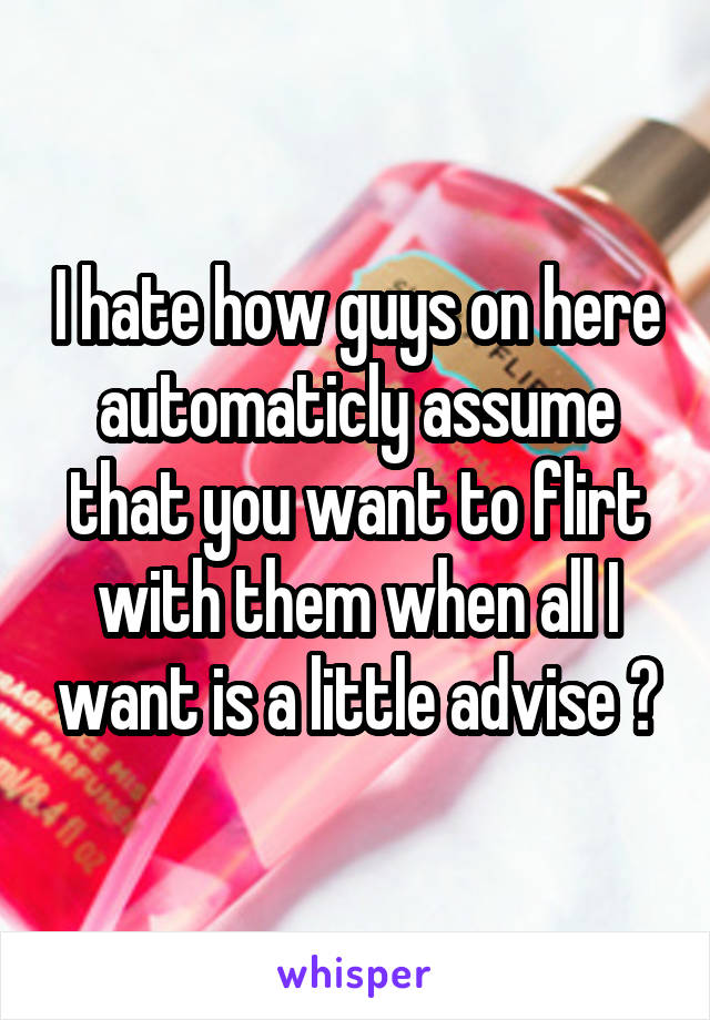 I hate how guys on here automaticly assume that you want to flirt with them when all I want is a little advise 😒