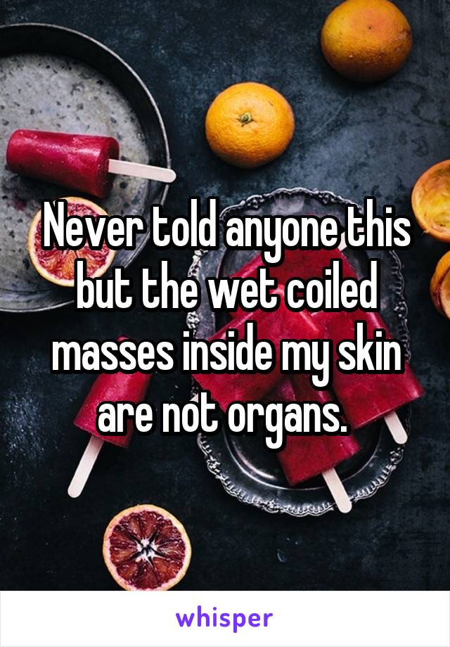 Never told anyone this but the wet coiled masses inside my skin are not organs. 