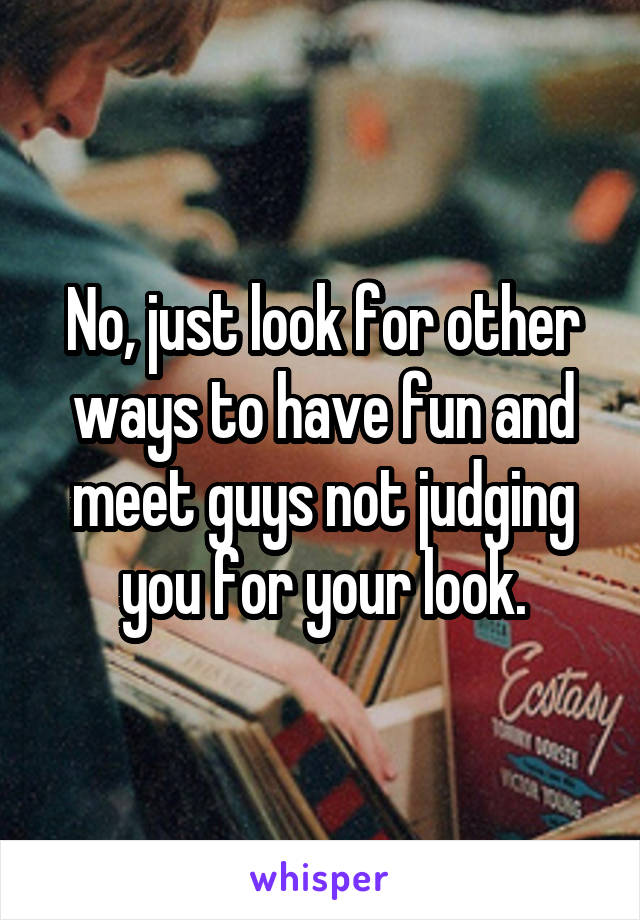 No, just look for other ways to have fun and meet guys not judging you for your look.