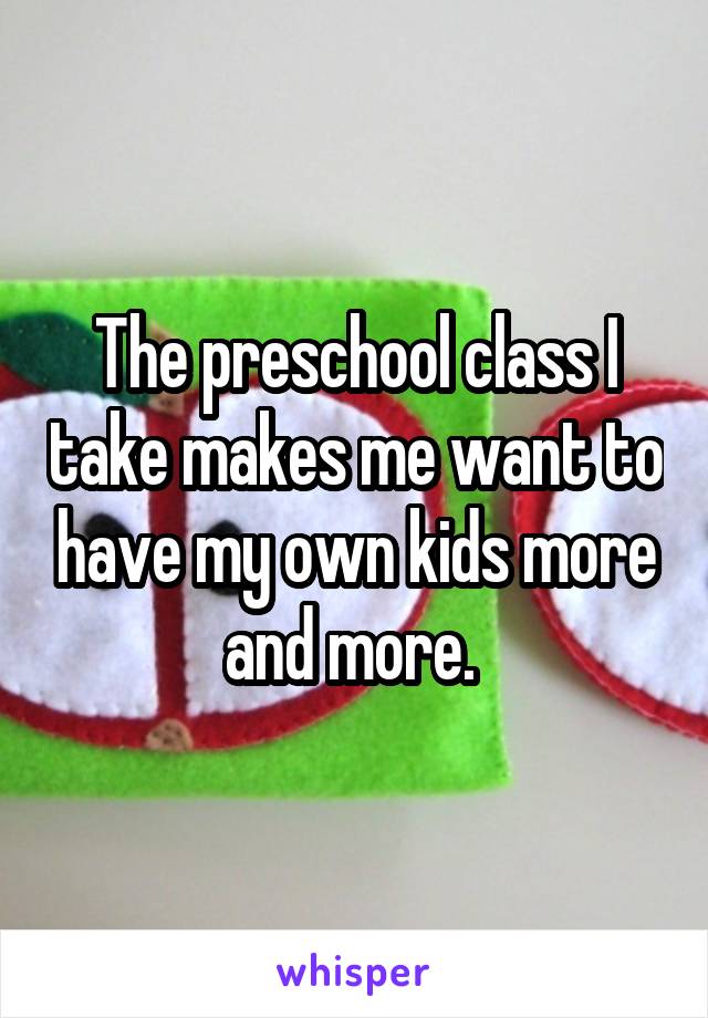 The preschool class I take makes me want to have my own kids more and more. 