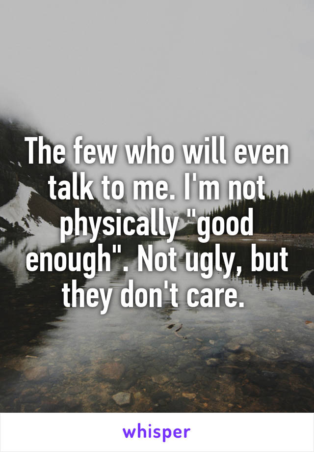 The few who will even talk to me. I'm not physically "good enough". Not ugly, but they don't care. 
