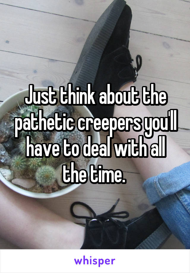 Just think about the pathetic creepers you'll have to deal with all the time. 