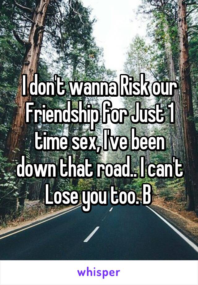 I don't wanna Risk our Friendship for Just 1 time sex, I've been down that road.. I can't Lose you too. B 