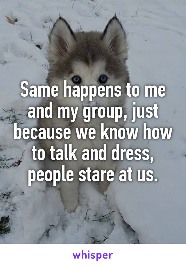 Same happens to me and my group, just because we know how to talk and dress, people stare at us.