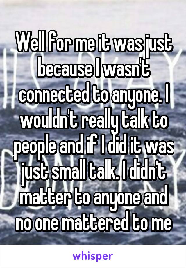 Well for me it was just because I wasn't connected to anyone. I wouldn't really talk to people and if I did it was just small talk. I didn't matter to anyone and no one mattered to me