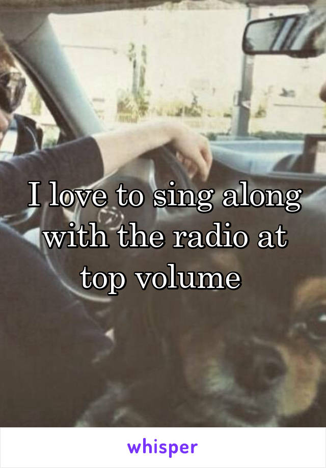 I love to sing along with the radio at top volume 