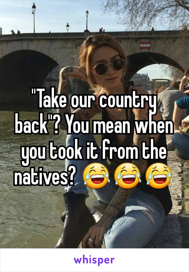 "Take our country back"? You mean when you took it from the natives? 😂😂😂