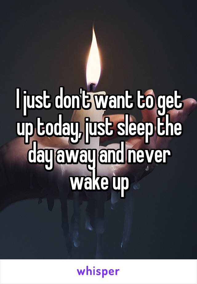 I just don't want to get up today, just sleep the day away and never wake up
