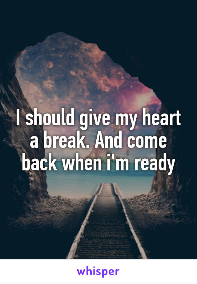 I should give my heart a break. And come back when i'm ready