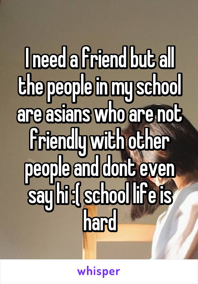 I need a friend but all the people in my school are asians who are not friendly with other people and dont even say hi :( school life is hard