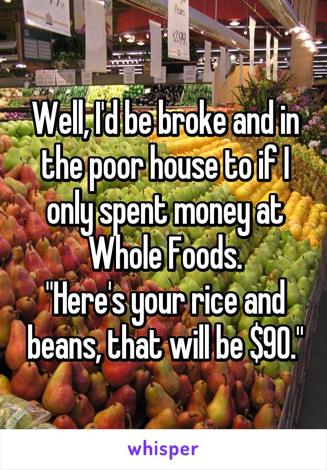 Well, I'd be broke and in the poor house to if I only spent money at Whole Foods.
"Here's your rice and beans, that will be $90."