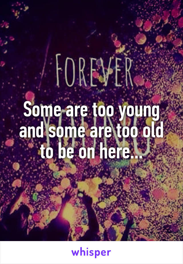 Some are too young and some are too old to be on here...