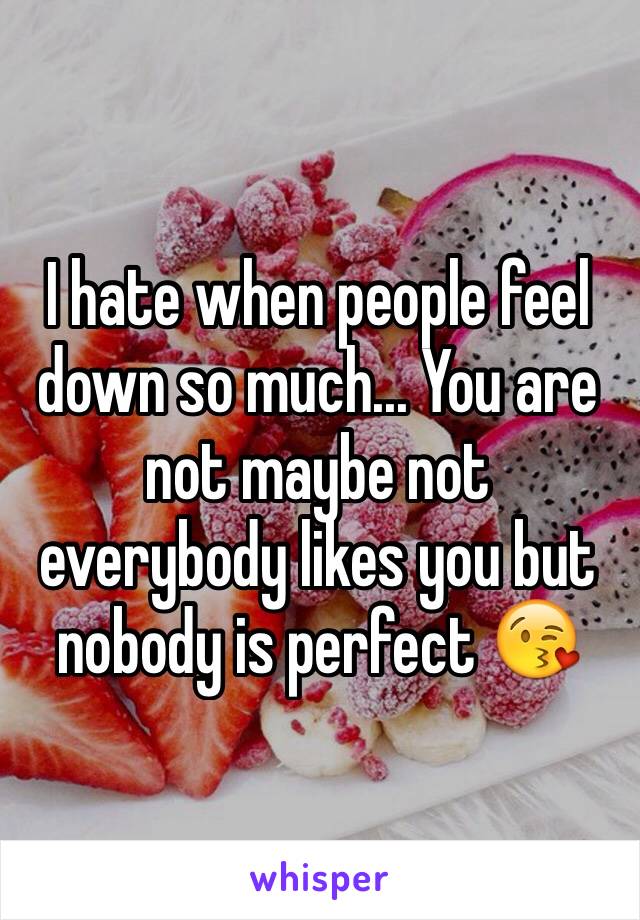 I hate when people feel down so much... You are not maybe not everybody likes you but nobody is perfect 😘