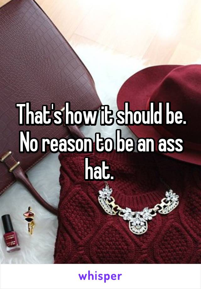 That's how it should be. No reason to be an ass hat. 