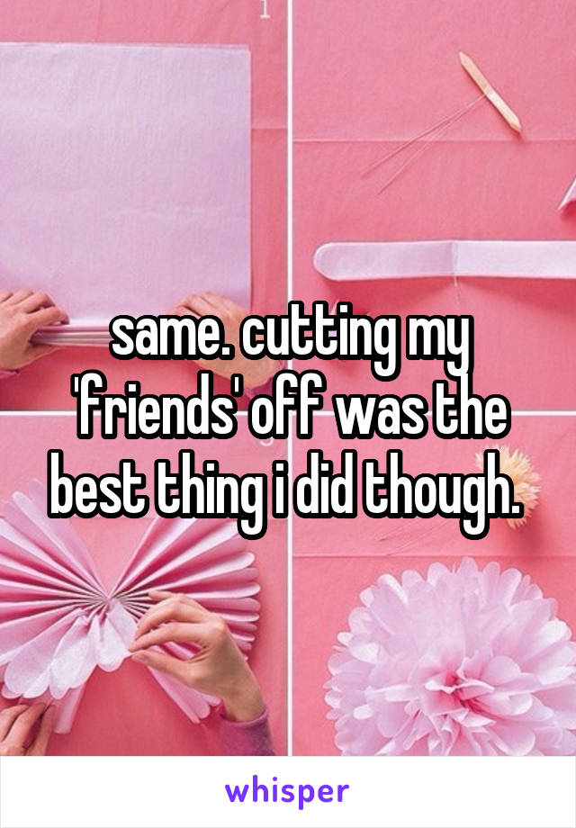 same. cutting my 'friends' off was the best thing i did though. 