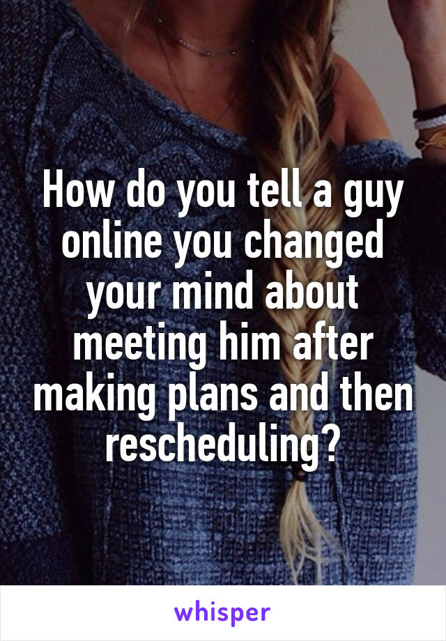 How do you tell a guy online you changed your mind about meeting him after making plans and then rescheduling?