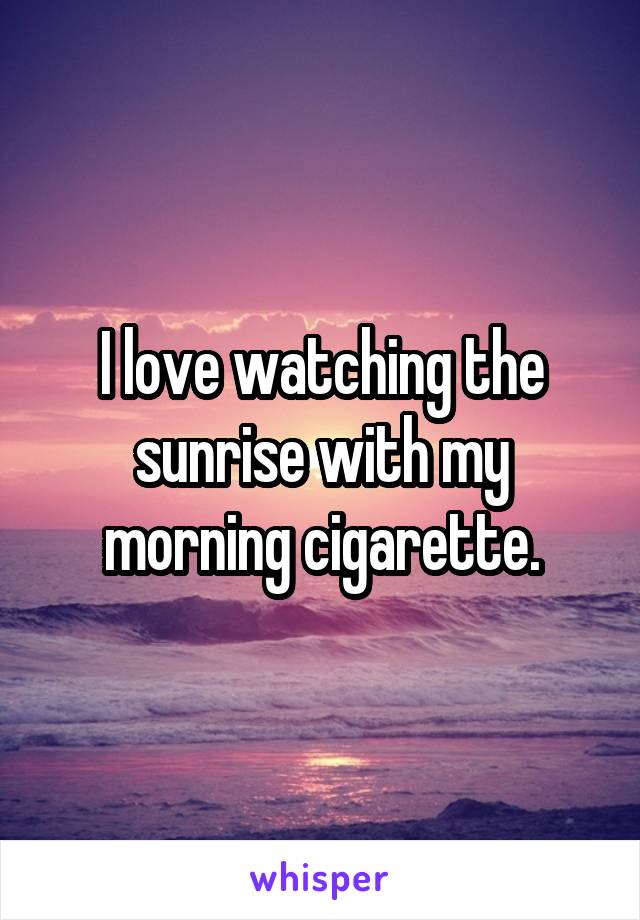 I love watching the sunrise with my morning cigarette.