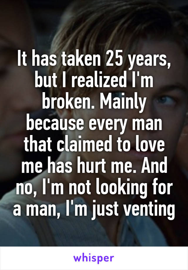 It has taken 25 years, but I realized I'm broken. Mainly because every man that claimed to love me has hurt me. And no, I'm not looking for a man, I'm just venting