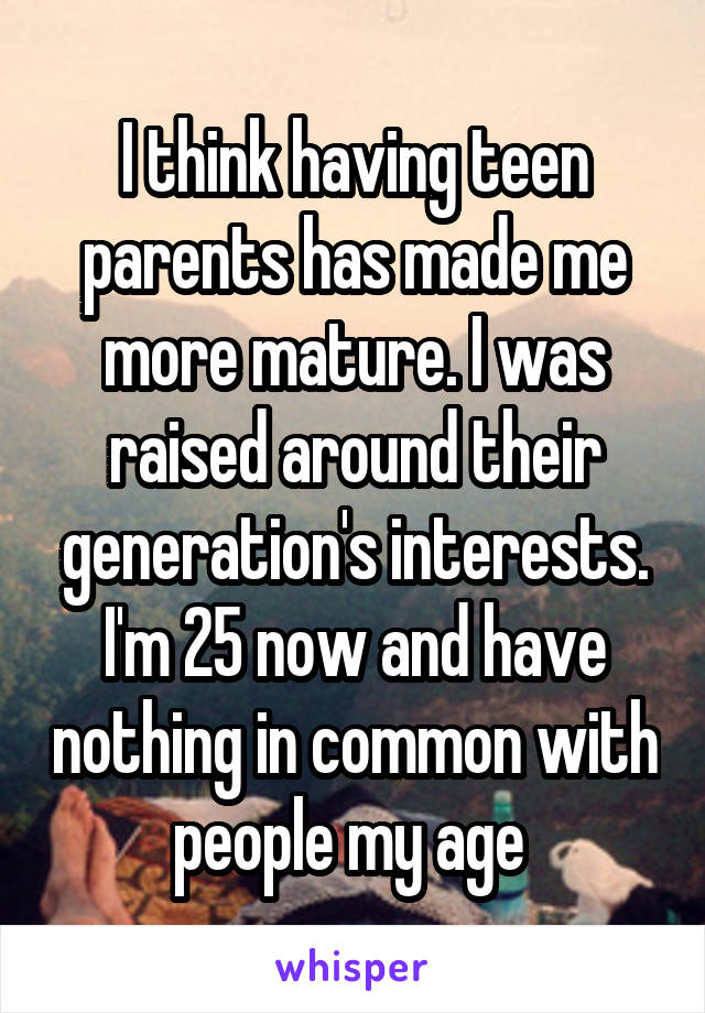I think having teen parents has made me more mature. I was raised around their generation's interests. I'm 25 now and have nothing in common with people my age 