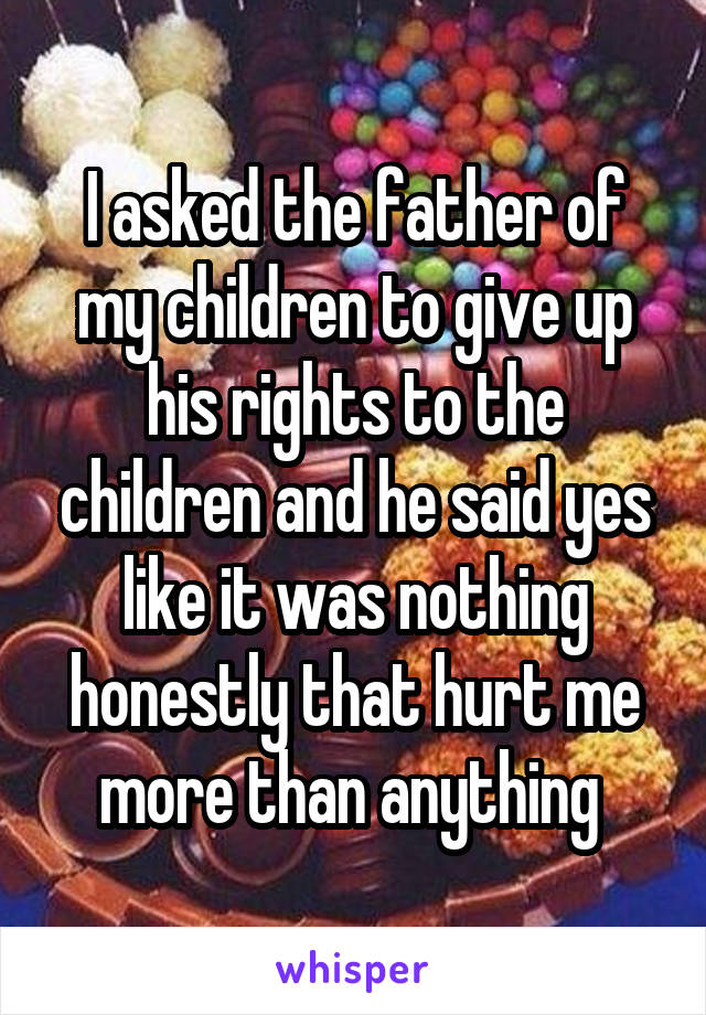 I asked the father of my children to give up his rights to the children and he said yes like it was nothing honestly that hurt me more than anything 