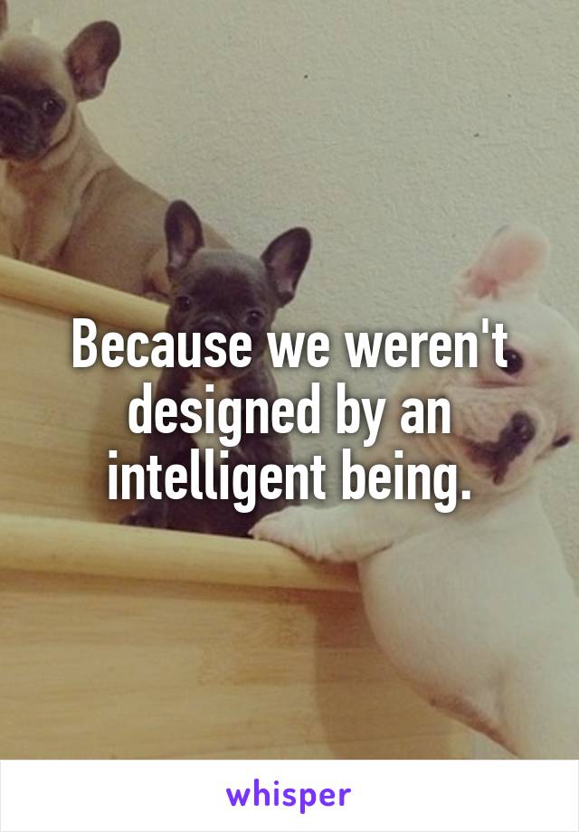 Because we weren't designed by an intelligent being.